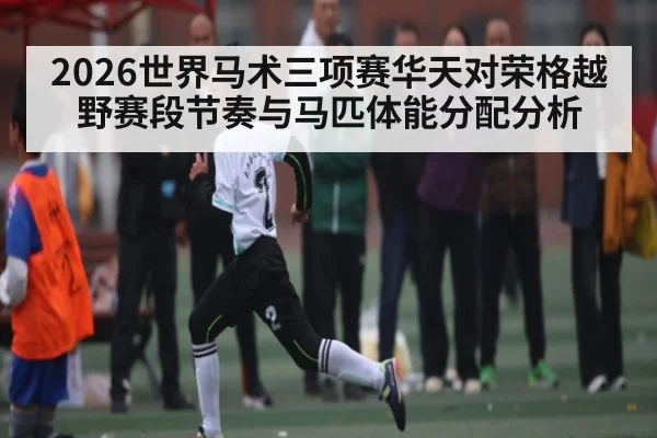 2026世界马术三项赛华天对荣格越野赛段节奏与马匹体能分配分析